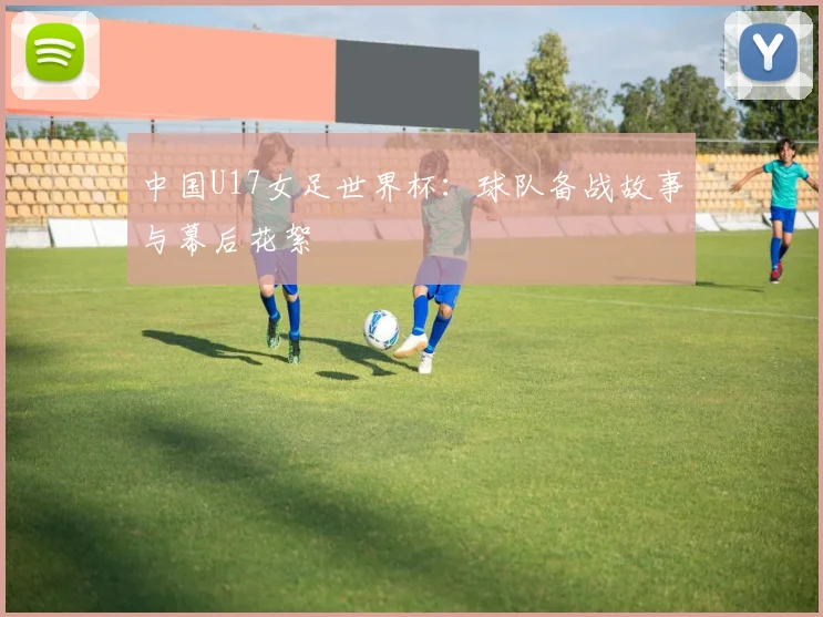中国U17女足世界杯：球队备战故事与幕后花絮