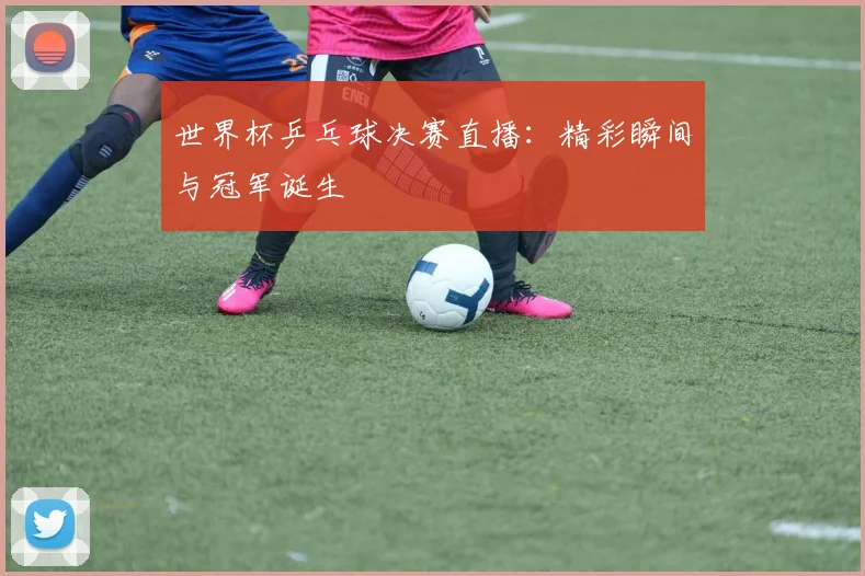 世界杯乒乓球决赛直播：精彩瞬间与冠军诞生