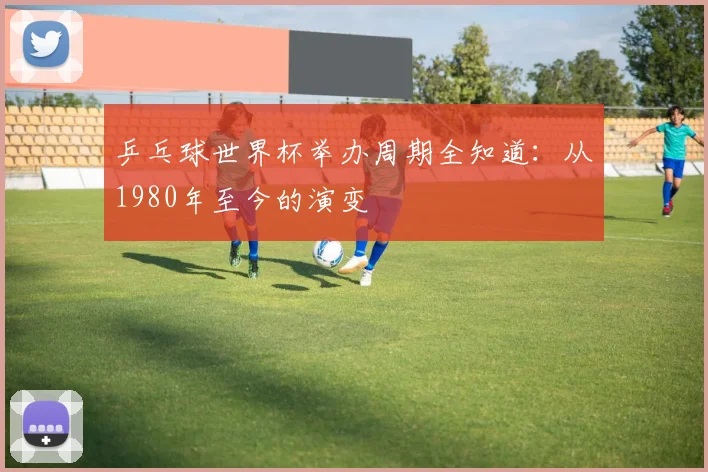 乒乓球世界杯举办周期全知道：从1980年至今的演变