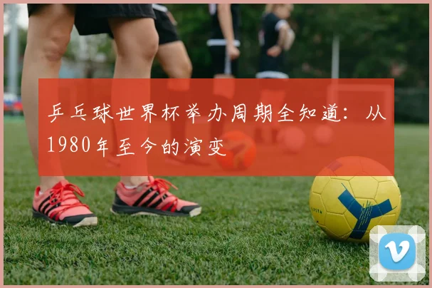 乒乓球世界杯举办周期全知道:从1980年至今的演变