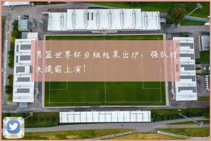 男篮世界杯分组结果出炉，强队对决提前上演！