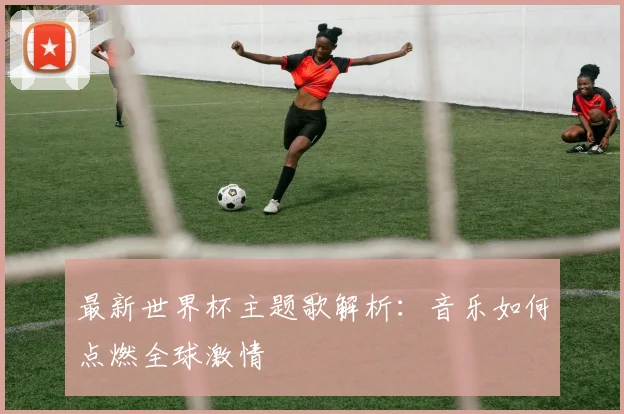 最新世界杯主题歌解析：音乐如何点燃全球激情
