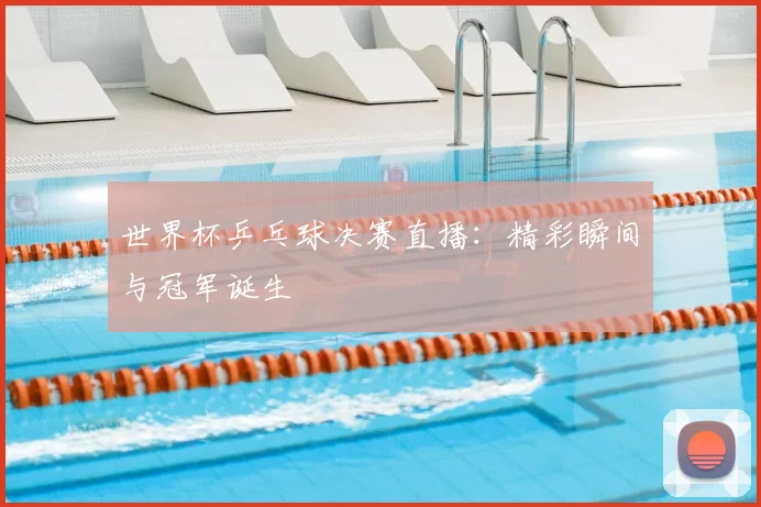 世界杯乒乓球决赛直播：精彩瞬间与冠军诞生