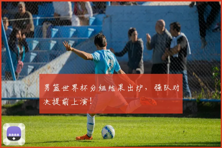 男篮世界杯分组结果出炉，强队对决提前上演！