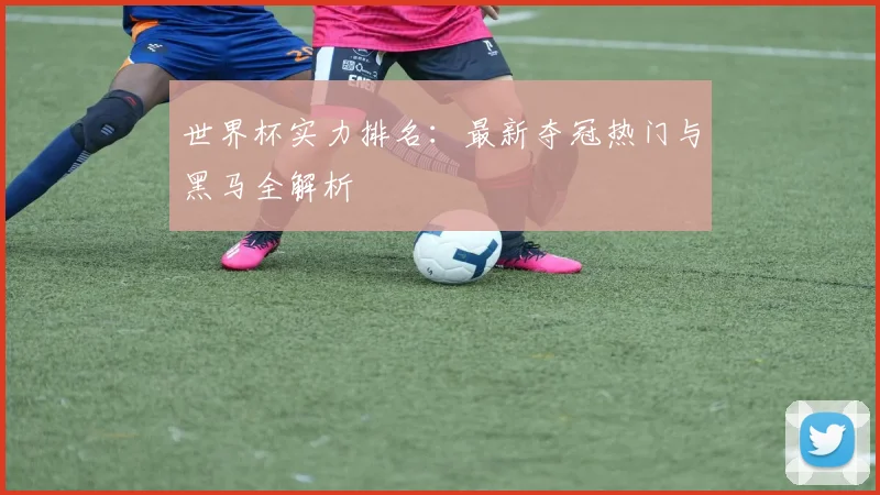 世界杯实力排名：最新夺冠热门与黑马全解析
