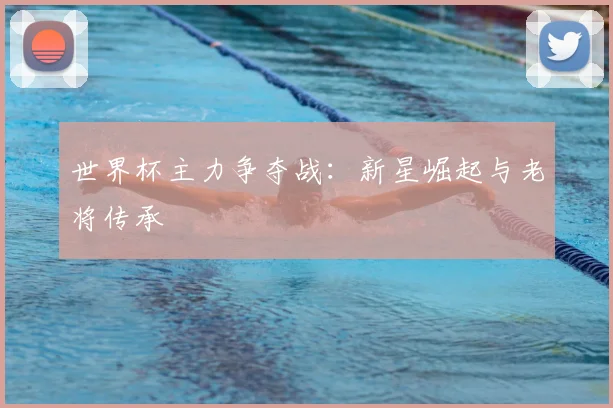世界杯主力争夺战：新星崛起与老将传承